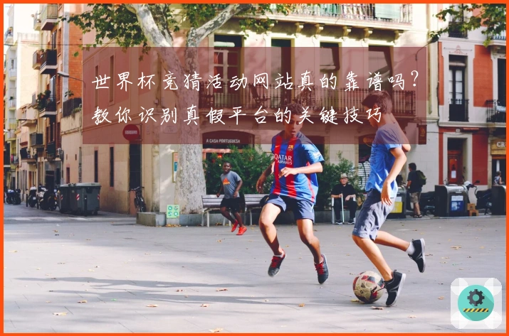 世界杯竞猜活动网站真的靠谱吗？教你识别真假平台的关键技巧