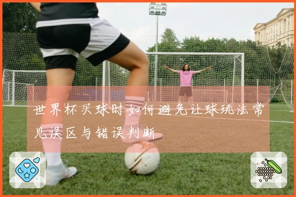 世界杯买球时如何避免让球玩法常见误区与错误判断