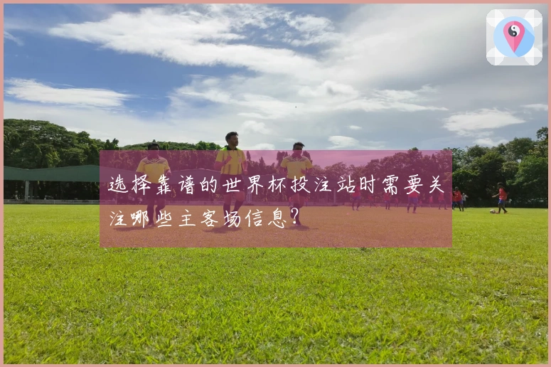 选择靠谱的世界杯投注站时需要关注哪些主客场信息？