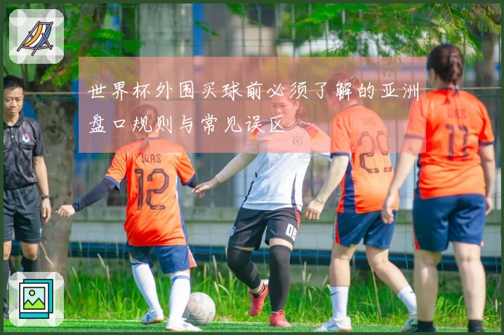 世界杯外围买球前必须了解的亚洲盘口规则与常见误区