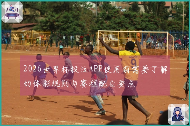 2026世界杯投注APP使用前需要了解的体彩规则与赛程配合要点